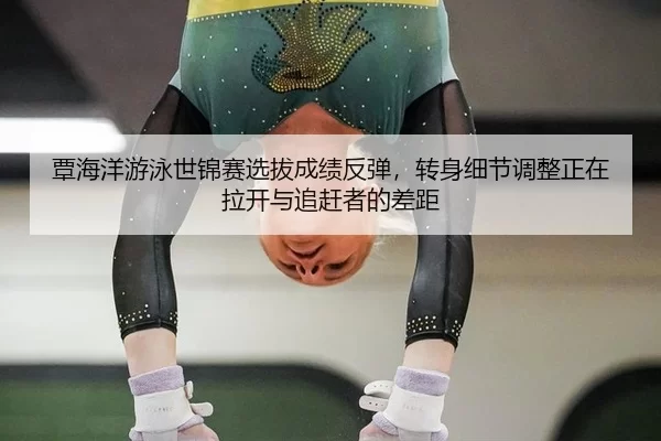 覃海洋游泳世锦赛选拔成绩反弹，转身细节调整正在拉开与追赶者的差距